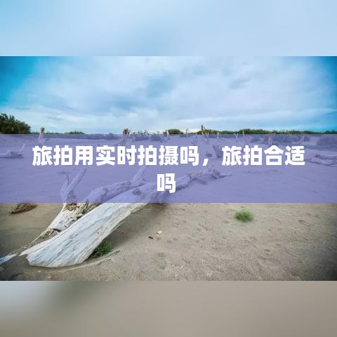 旅拍用實(shí)時拍攝嗎，旅拍合適嗎 