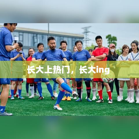 長(zhǎng)大上熱門，長(zhǎng)大ing 