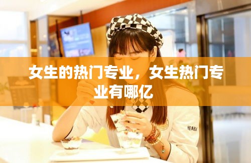 女生的熱門專業(yè)，女生熱門專業(yè)有哪億 
