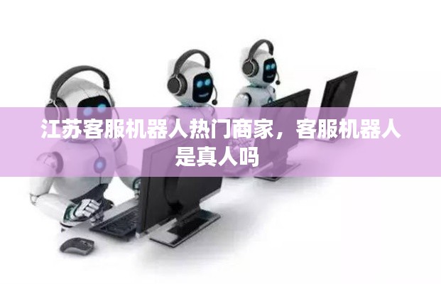 江蘇客服機(jī)器人熱門(mén)商家，客服機(jī)器人是真人嗎 