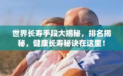 世界長壽手段大揭秘，排名揭秘，健康長壽秘訣在這里！