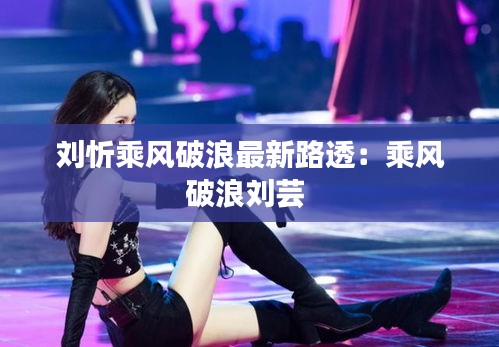 劉忻乘風(fēng)破浪最新路透：乘風(fēng)破浪劉蕓 