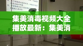 集美消毒視頻大全播放最新：集美消毒視頻大全播放最新版 