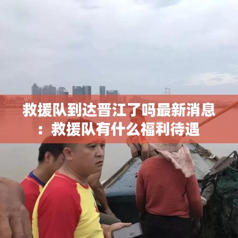 救援隊(duì)到達(dá)晉江了嗎最新消息：救援隊(duì)有什么福利待遇 