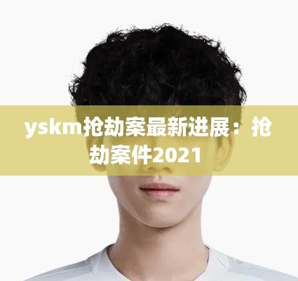 yskm搶劫案最新進(jìn)展：搶劫案件2021 