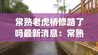 常熟老虎橋修路了嗎最新消息：常熟有名的橋 