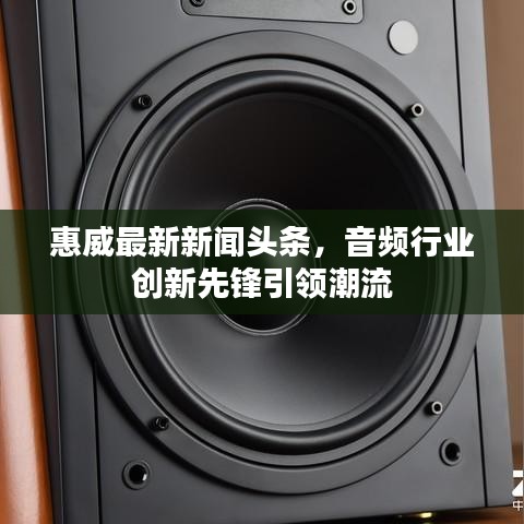 惠威最新新聞頭條，音頻行業(yè)創(chuàng)新先鋒引領(lǐng)潮流
