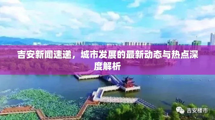 吉安新聞速遞，城市發(fā)展的最新動態(tài)與熱點(diǎn)深度解析