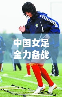 中國女足全力備戰(zhàn)亞洲杯，志在奪冠，奪冠熱門動態(tài)揭秘