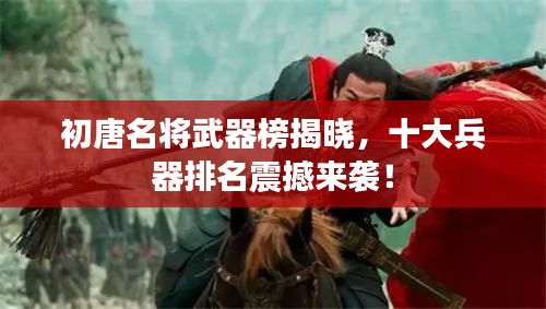 初唐名將武器榜揭曉，十大兵器排名震撼來襲！